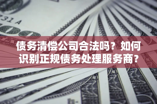 武汉债务清偿公司合法吗？如何识别正规债务处理服务商？