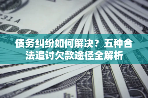 武汉债务纠纷如何解决？五种合法追讨欠款途径全解析