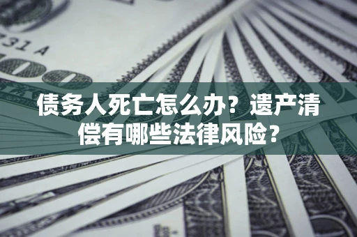 武汉债务人死亡怎么办？遗产清偿有哪些法律风险？