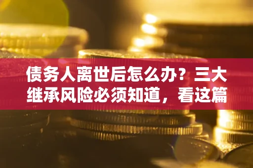 武汉债务人离世后怎么办？三大继承风险必须知道，看这篇就够了
